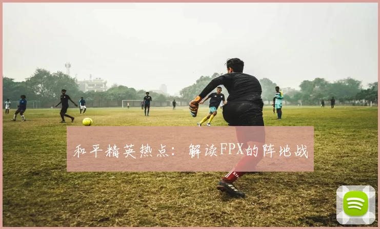 和平精英热点：解读FPX的阵地战